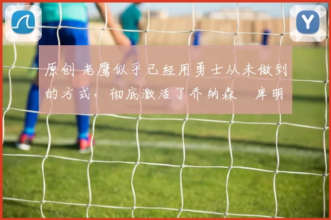 原创 老鹰似乎已经用勇士从未做到的方式,彻底激活了乔纳森・库明加