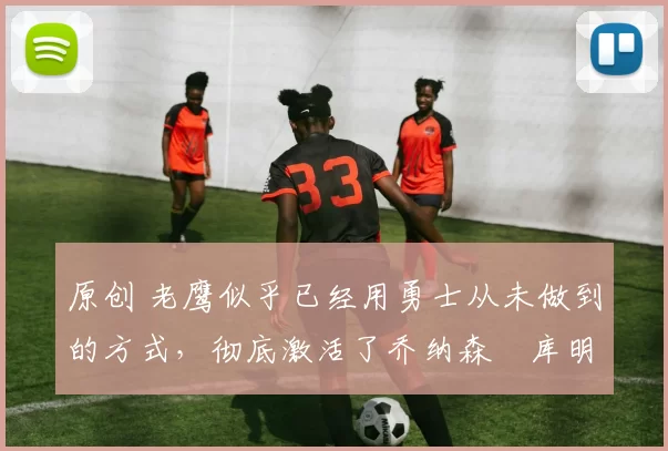 原创 老鹰似乎已经用勇士从未做到的方式，彻底激活了乔纳森・库明加