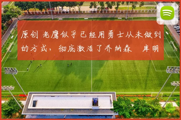 原创 老鹰似乎已经用勇士从未做到的方式，彻底激活了乔纳森・库明加