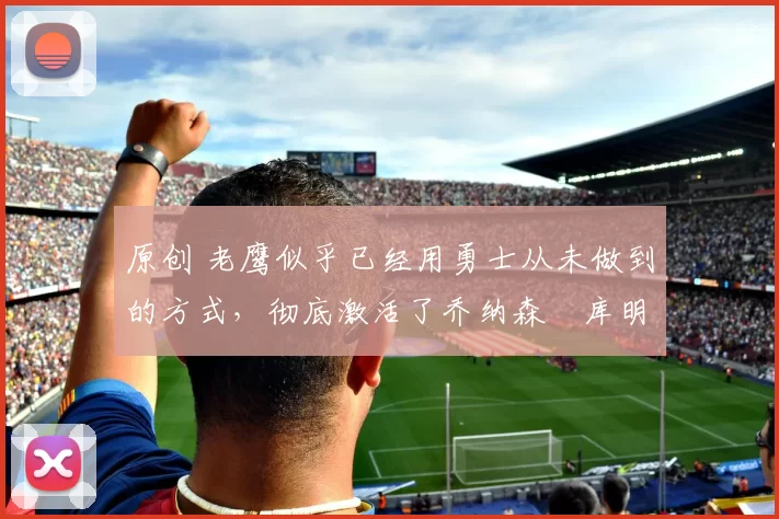 原创 老鹰似乎已经用勇士从未做到的方式,彻底激活了乔纳森・库明加