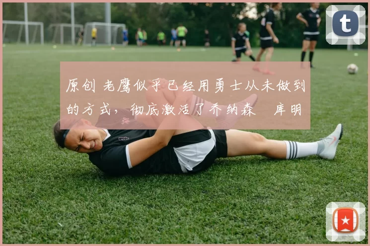 原创 老鹰似乎已经用勇士从未做到的方式,彻底激活了乔纳森・库明加