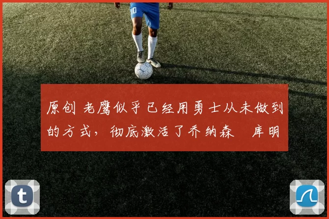 原创 老鹰似乎已经用勇士从未做到的方式,彻底激活了乔纳森・库明加