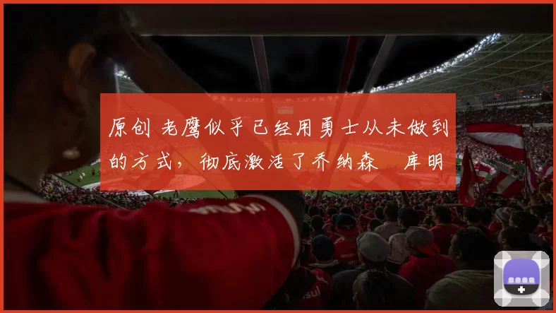 原创 老鹰似乎已经用勇士从未做到的方式,彻底激活了乔纳森・库明加