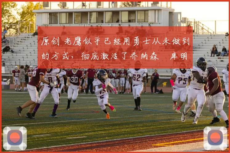 原创 老鹰似乎已经用勇士从未做到的方式，彻底激活了乔纳森・库明加