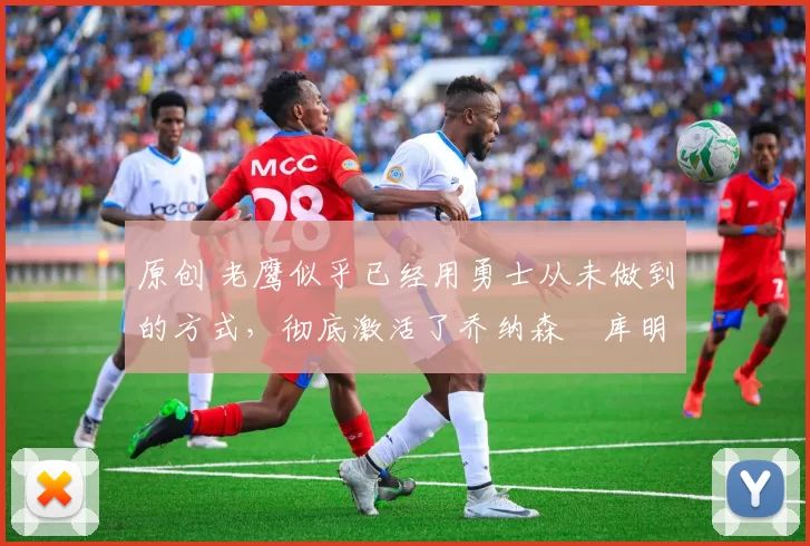 原创 老鹰似乎已经用勇士从未做到的方式,彻底激活了乔纳森・库明加