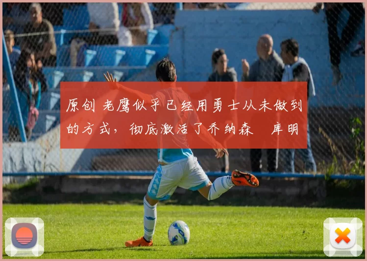 原创 老鹰似乎已经用勇士从未做到的方式,彻底激活了乔纳森・库明加