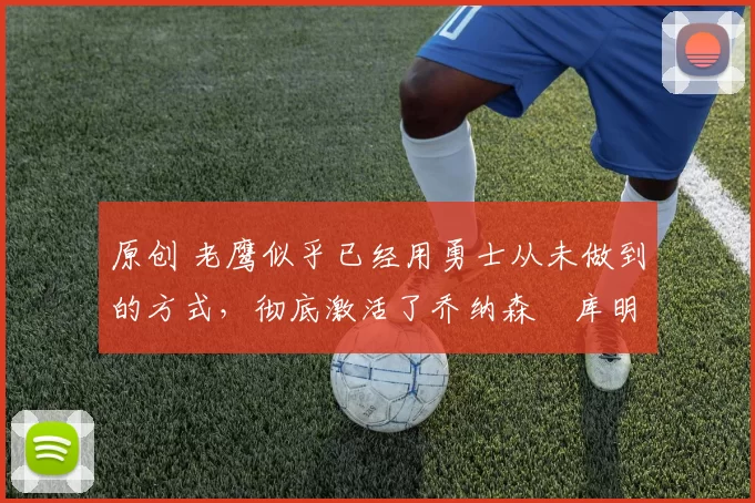 原创 老鹰似乎已经用勇士从未做到的方式,彻底激活了乔纳森・库明加