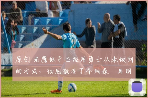 原创 老鹰似乎已经用勇士从未做到的方式,彻底激活了乔纳森・库明加