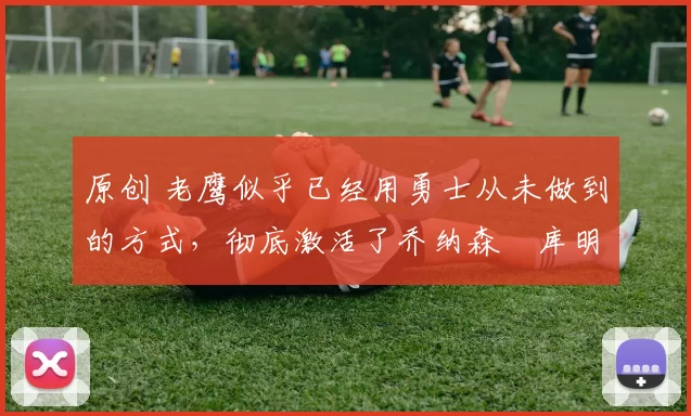 原创 老鹰似乎已经用勇士从未做到的方式，彻底激活了乔纳森・库明加