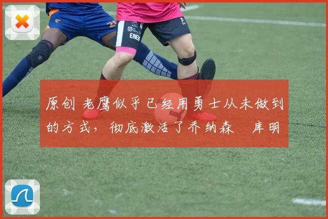 原创 老鹰似乎已经用勇士从未做到的方式,彻底激活了乔纳森・库明加