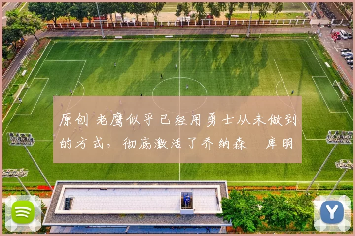 原创 老鹰似乎已经用勇士从未做到的方式,彻底激活了乔纳森・库明加