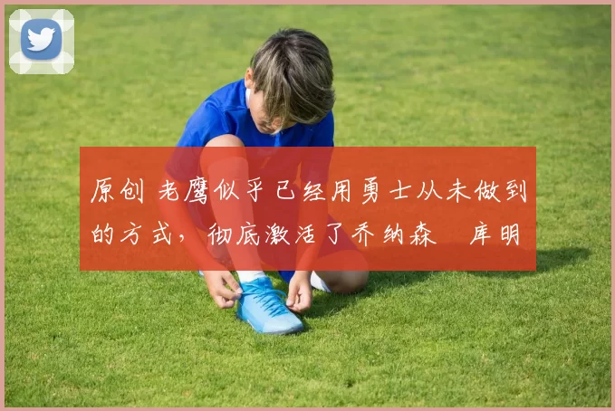 原创 老鹰似乎已经用勇士从未做到的方式,彻底激活了乔纳森・库明加