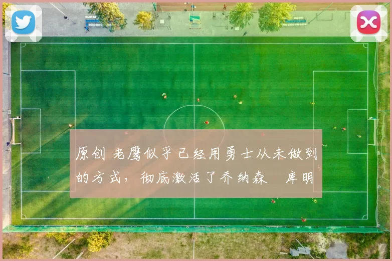 原创 老鹰似乎已经用勇士从未做到的方式,彻底激活了乔纳森・库明加