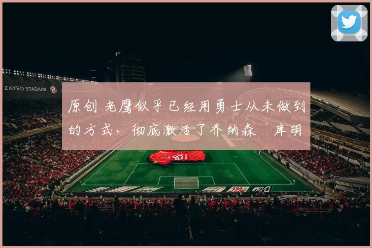 原创 老鹰似乎已经用勇士从未做到的方式，彻底激活了乔纳森・库明加