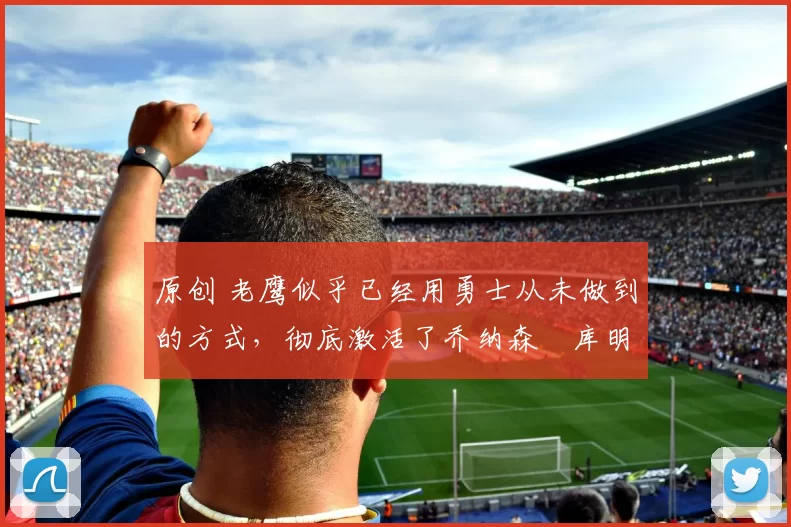 原创 老鹰似乎已经用勇士从未做到的方式,彻底激活了乔纳森・库明加