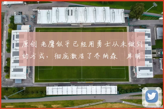 原创 老鹰似乎已经用勇士从未做到的方式,彻底激活了乔纳森・库明加