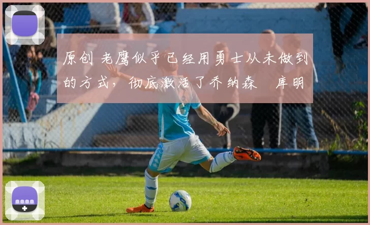 原创 老鹰似乎已经用勇士从未做到的方式，彻底激活了乔纳森・库明加