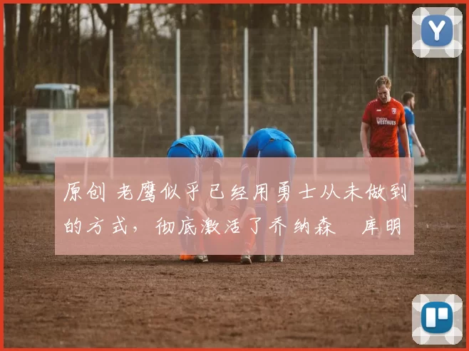 原创 老鹰似乎已经用勇士从未做到的方式,彻底激活了乔纳森・库明加