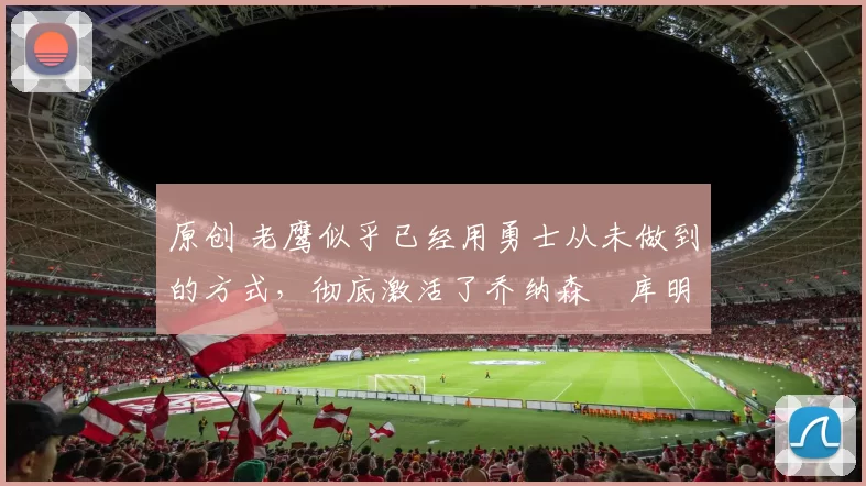 原创 老鹰似乎已经用勇士从未做到的方式,彻底激活了乔纳森・库明加