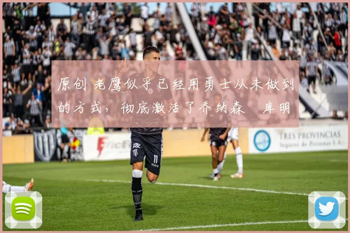 原创 老鹰似乎已经用勇士从未做到的方式，彻底激活了乔纳森・库明加