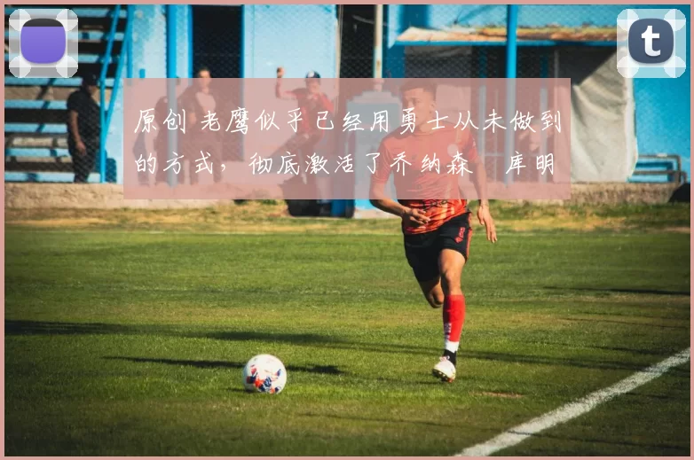 原创 老鹰似乎已经用勇士从未做到的方式,彻底激活了乔纳森・库明加