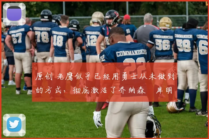 原创 老鹰似乎已经用勇士从未做到的方式，彻底激活了乔纳森・库明加