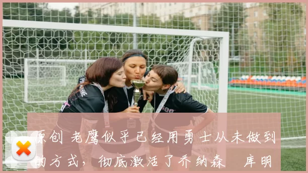 原创 老鹰似乎已经用勇士从未做到的方式,彻底激活了乔纳森・库明加