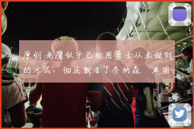 原创 老鹰似乎已经用勇士从未做到的方式,彻底激活了乔纳森・库明加