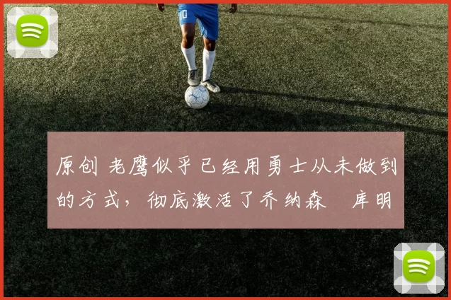 原创 老鹰似乎已经用勇士从未做到的方式，彻底激活了乔纳森・库明加