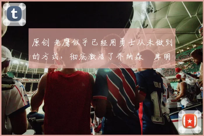 原创 老鹰似乎已经用勇士从未做到的方式,彻底激活了乔纳森・库明加