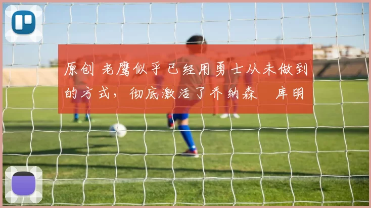 原创 老鹰似乎已经用勇士从未做到的方式，彻底激活了乔纳森・库明加