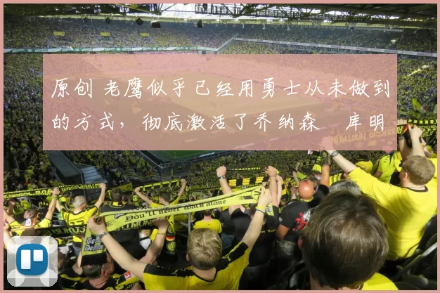 原创 老鹰似乎已经用勇士从未做到的方式，彻底激活了乔纳森・库明加