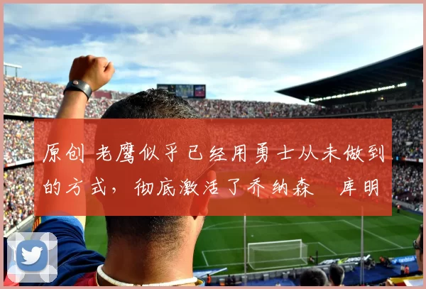 原创 老鹰似乎已经用勇士从未做到的方式，彻底激活了乔纳森・库明加