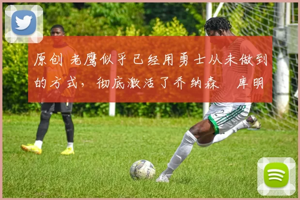 原创 老鹰似乎已经用勇士从未做到的方式，彻底激活了乔纳森・库明加