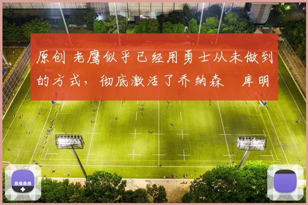 原创 老鹰似乎已经用勇士从未做到的方式，彻底激活了乔纳森・库明加