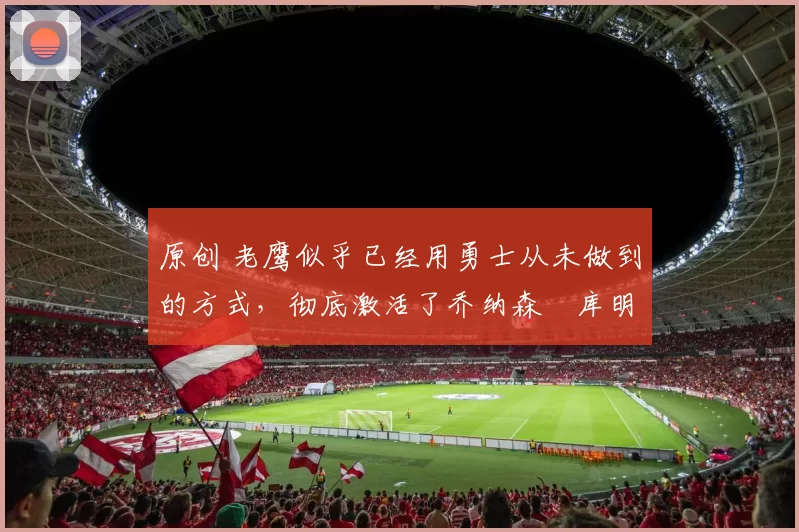 原创 老鹰似乎已经用勇士从未做到的方式,彻底激活了乔纳森・库明加