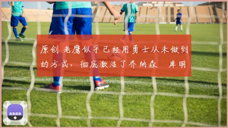 原创 老鹰似乎已经用勇士从未做到的方式，彻底激活了乔纳森・库明加