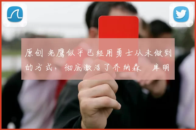原创 老鹰似乎已经用勇士从未做到的方式，彻底激活了乔纳森・库明加