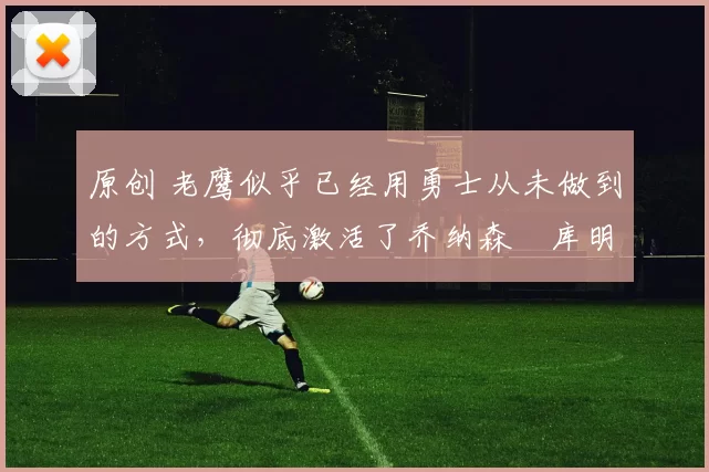 原创 老鹰似乎已经用勇士从未做到的方式，彻底激活了乔纳森・库明加