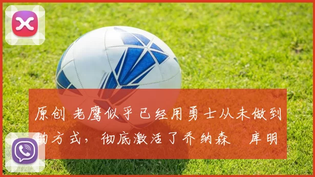 原创 老鹰似乎已经用勇士从未做到的方式，彻底激活了乔纳森・库明加