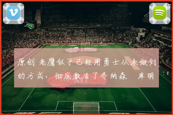 原创 老鹰似乎已经用勇士从未做到的方式，彻底激活了乔纳森・库明加