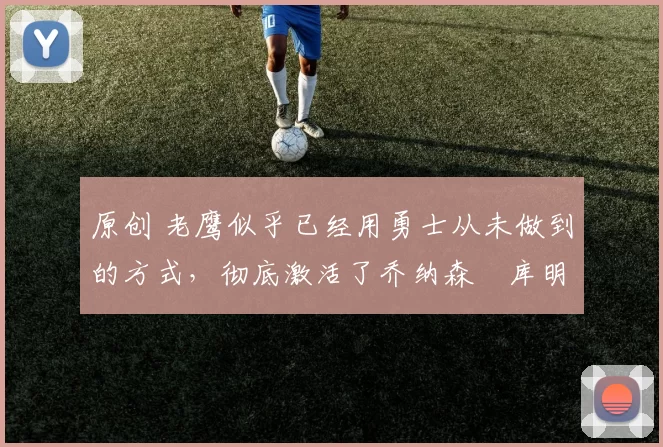 原创 老鹰似乎已经用勇士从未做到的方式，彻底激活了乔纳森・库明加