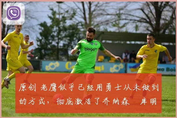 原创 老鹰似乎已经用勇士从未做到的方式，彻底激活了乔纳森・库明加