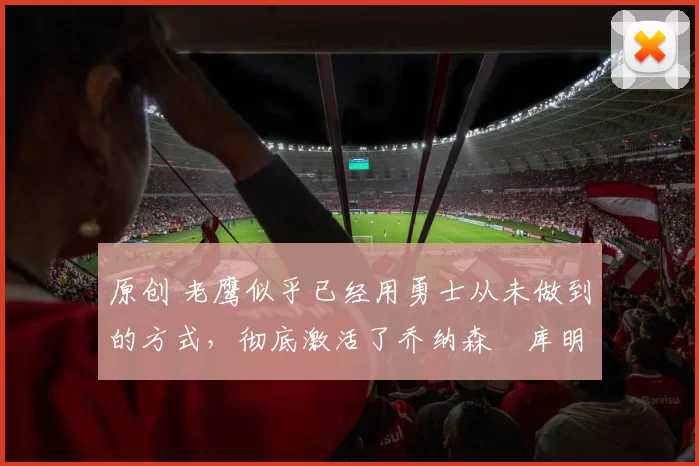 原创 老鹰似乎已经用勇士从未做到的方式,彻底激活了乔纳森・库明加