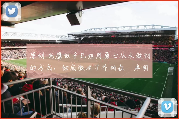 原创 老鹰似乎已经用勇士从未做到的方式，彻底激活了乔纳森・库明加