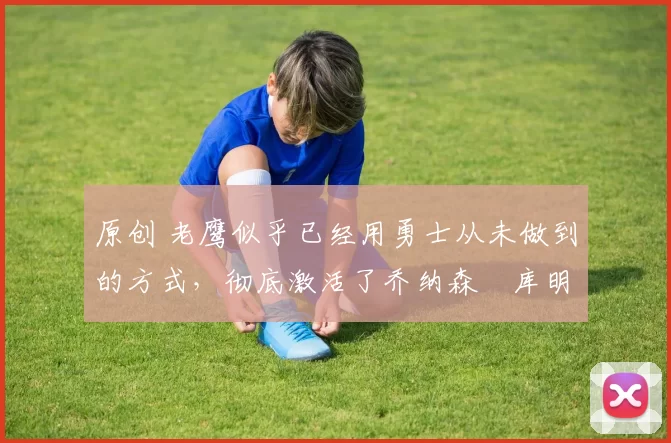 原创 老鹰似乎已经用勇士从未做到的方式,彻底激活了乔纳森・库明加