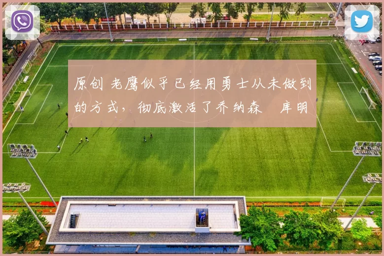 原创 老鹰似乎已经用勇士从未做到的方式，彻底激活了乔纳森・库明加