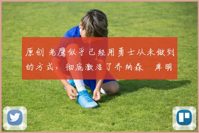 原创 老鹰似乎已经用勇士从未做到的方式,彻底激活了乔纳森・库明加