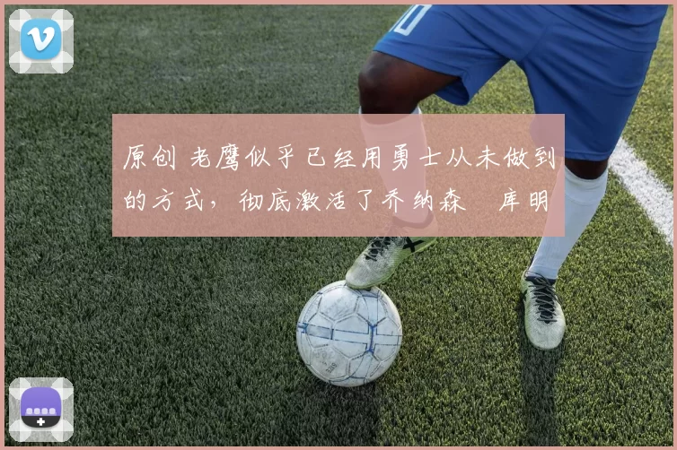 原创 老鹰似乎已经用勇士从未做到的方式,彻底激活了乔纳森・库明加