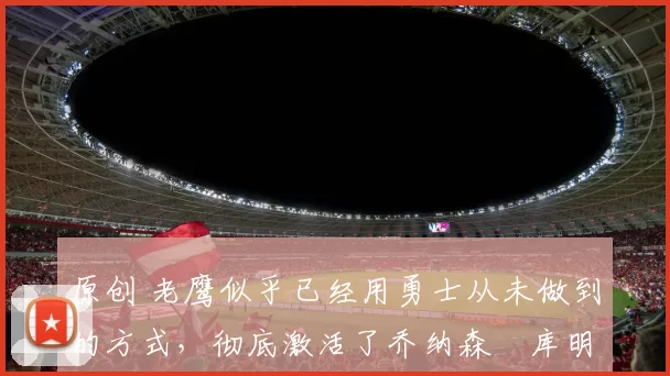 原创 老鹰似乎已经用勇士从未做到的方式,彻底激活了乔纳森・库明加